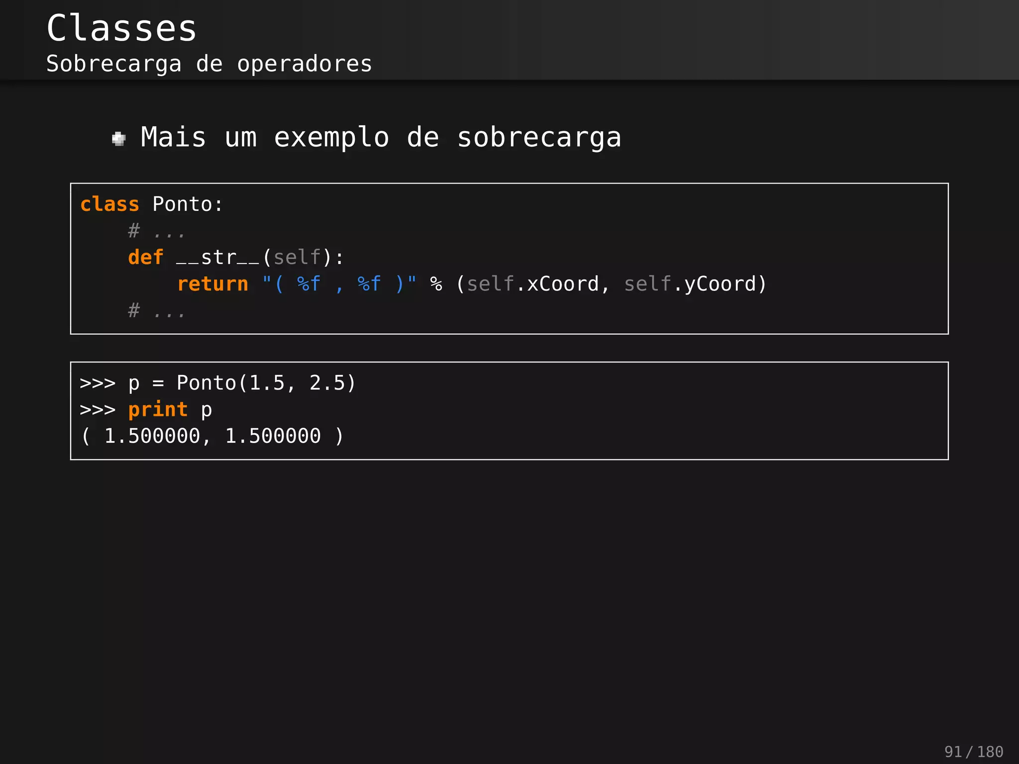 Classes
Sobrecarga de operadores
Mais um exemplo de sobrecarga
class Ponto:
# ...
def __str__(self):
return "( %f , %f )" % (self.xCoord, self.yCoord)
# ...
>>> p = Ponto(1.5, 2.5)
>>> print p
( 1.500000, 1.500000 )
91 / 180
 