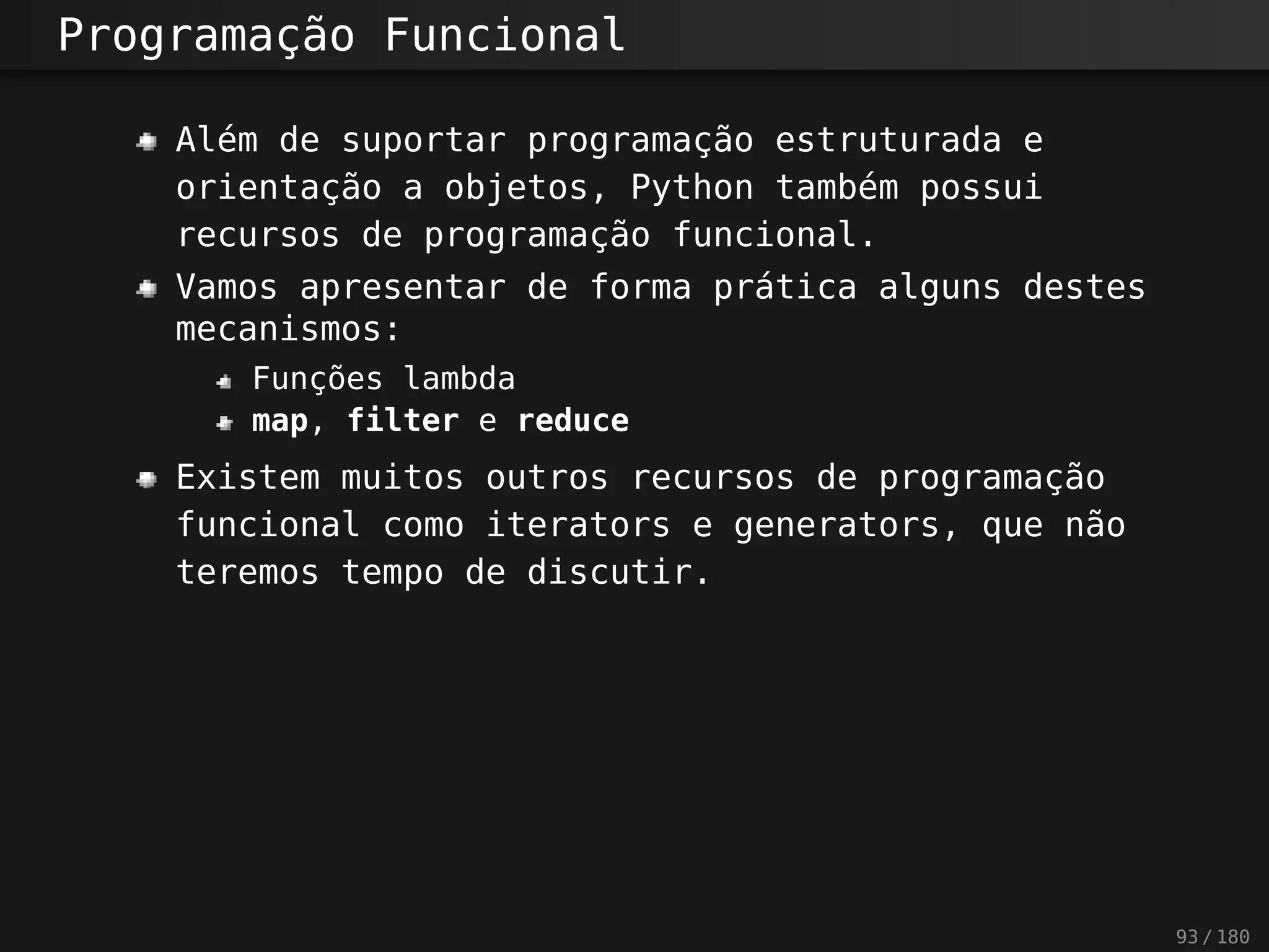 Programação Funcional
Além de suportar programação estruturada e
orientação a objetos, Python também possui
recursos de programação funcional.
Vamos apresentar de forma prática alguns destes
mecanismos:
Funções lambda
map, filter e reduce
Existem muitos outros recursos de programação
funcional como iterators e generators, que não
teremos tempo de discutir.
93 / 180
 