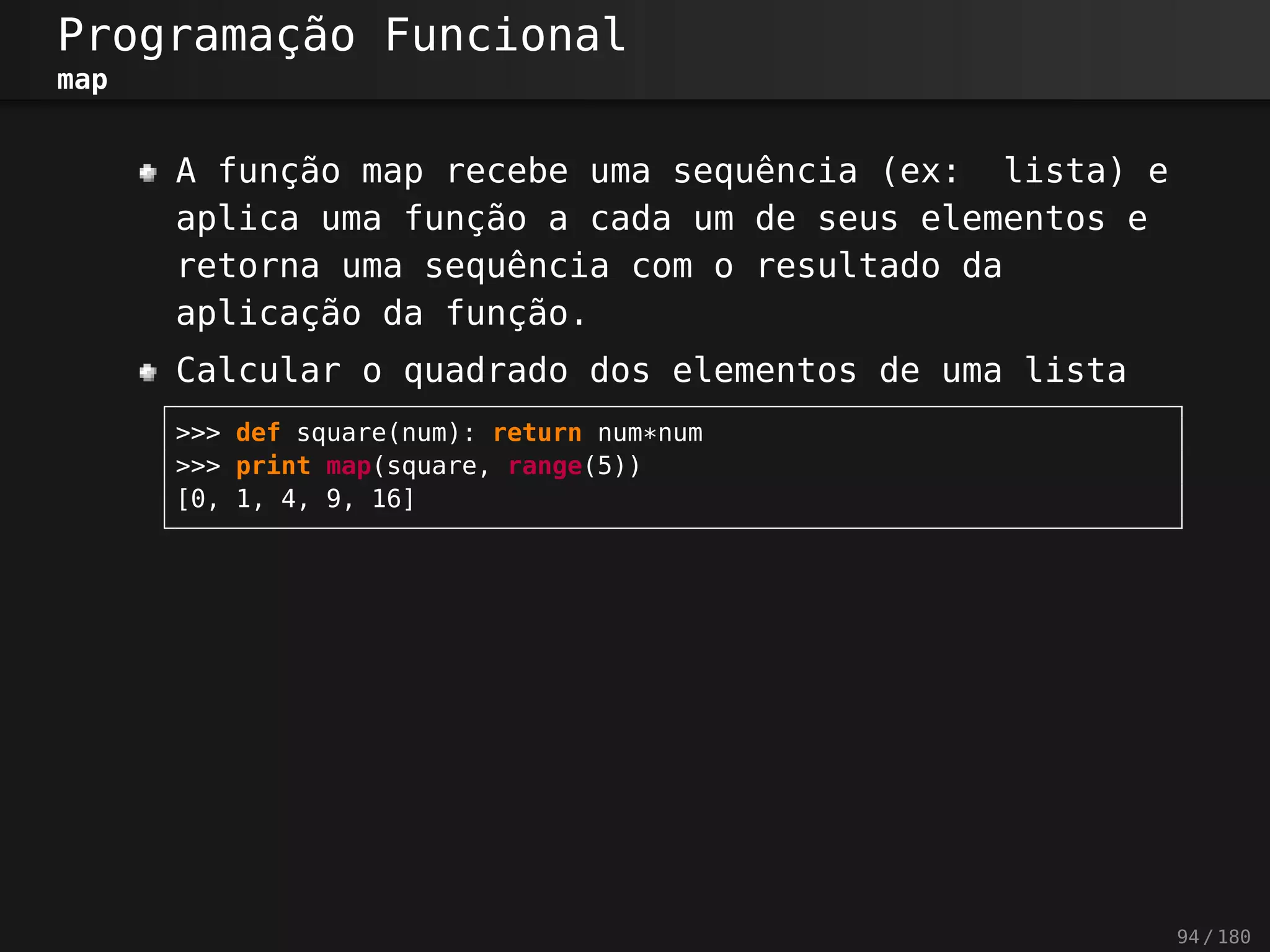 Programação Funcional
map
A função map recebe uma sequência (ex: lista) e
aplica uma função a cada um de seus elementos e
retorna uma sequência com o resultado da
aplicação da função.
Calcular o quadrado dos elementos de uma lista
>>> def square(num): return num*num
>>> print map(square, range(5))
[0, 1, 4, 9, 16]
94 / 180
 