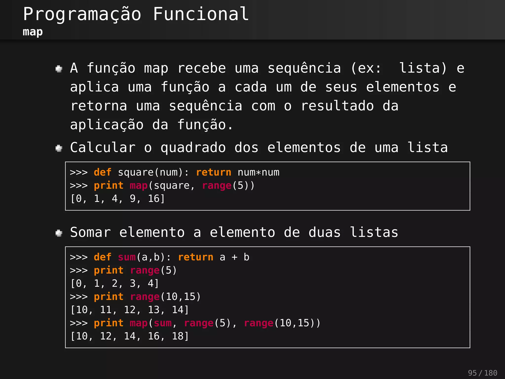 Programação Funcional
map
A função map recebe uma sequência (ex: lista) e
aplica uma função a cada um de seus elementos e
retorna uma sequência com o resultado da
aplicação da função.
Calcular o quadrado dos elementos de uma lista
>>> def square(num): return num*num
>>> print map(square, range(5))
[0, 1, 4, 9, 16]
Somar elemento a elemento de duas listas
>>> def sum(a,b): return a + b
>>> print range(5)
[0, 1, 2, 3, 4]
>>> print range(10,15)
[10, 11, 12, 13, 14]
>>> print map(sum, range(5), range(10,15))
[10, 12, 14, 16, 18]
95 / 180
 