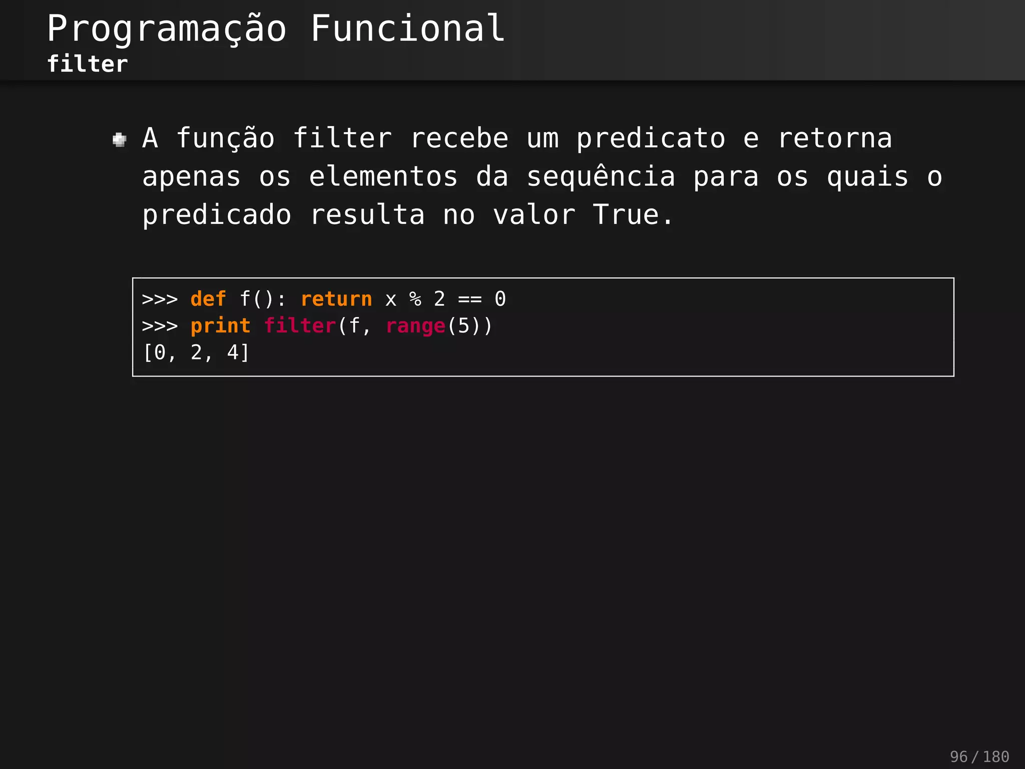 Programação Funcional
filter
A função filter recebe um predicato e retorna
apenas os elementos da sequência para os quais o
predicado resulta no valor True.
>>> def f(): return x % 2 == 0
>>> print filter(f, range(5))
[0, 2, 4]
96 / 180
 