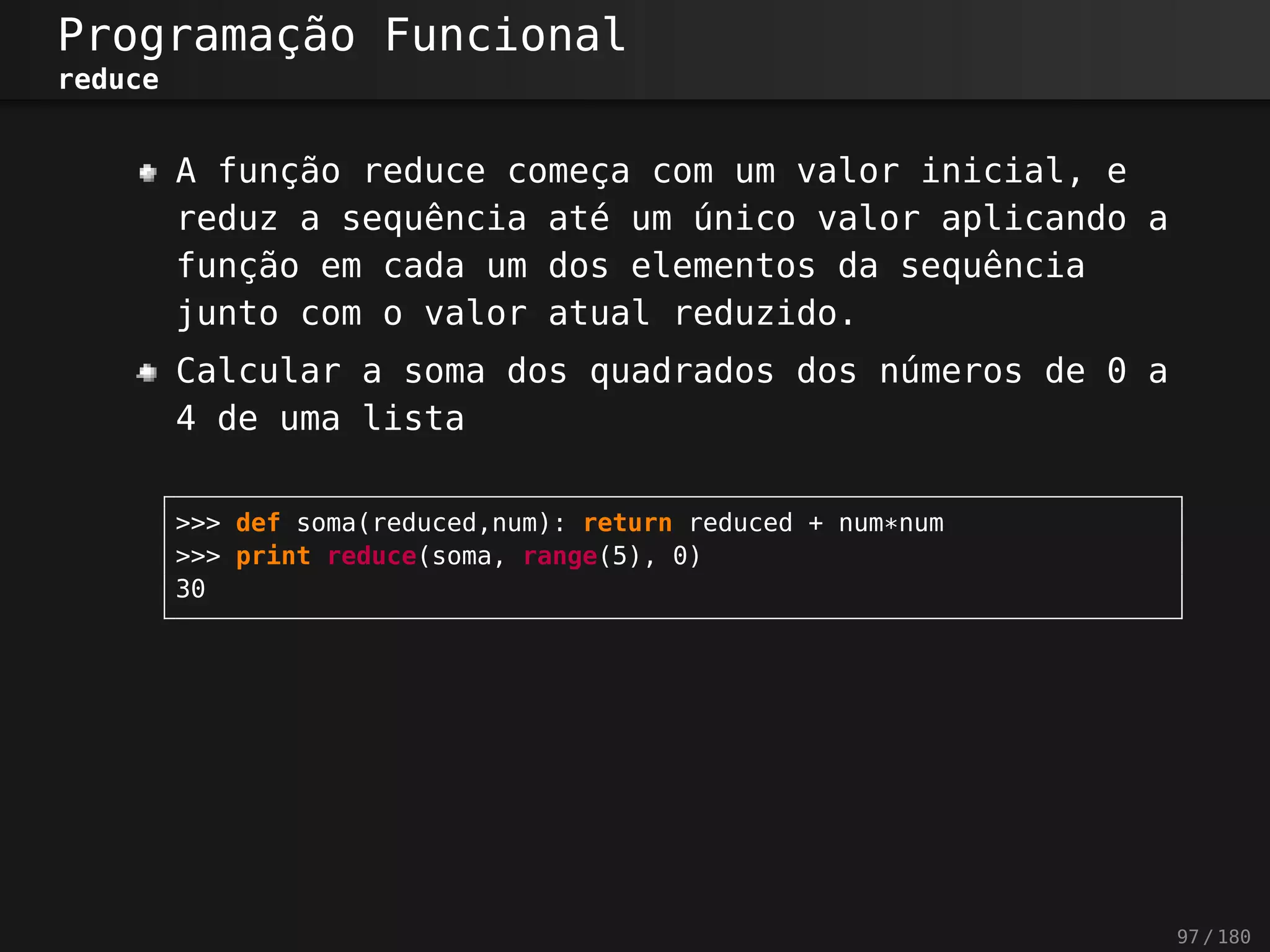Programação Funcional
reduce
A função reduce começa com um valor inicial, e
reduz a sequência até um único valor aplicando a
função em cada um dos elementos da sequência
junto com o valor atual reduzido.
Calcular a soma dos quadrados dos números de 0 a
4 de uma lista
>>> def soma(reduced,num): return reduced + num*num
>>> print reduce(soma, range(5), 0)
30
97 / 180
 
