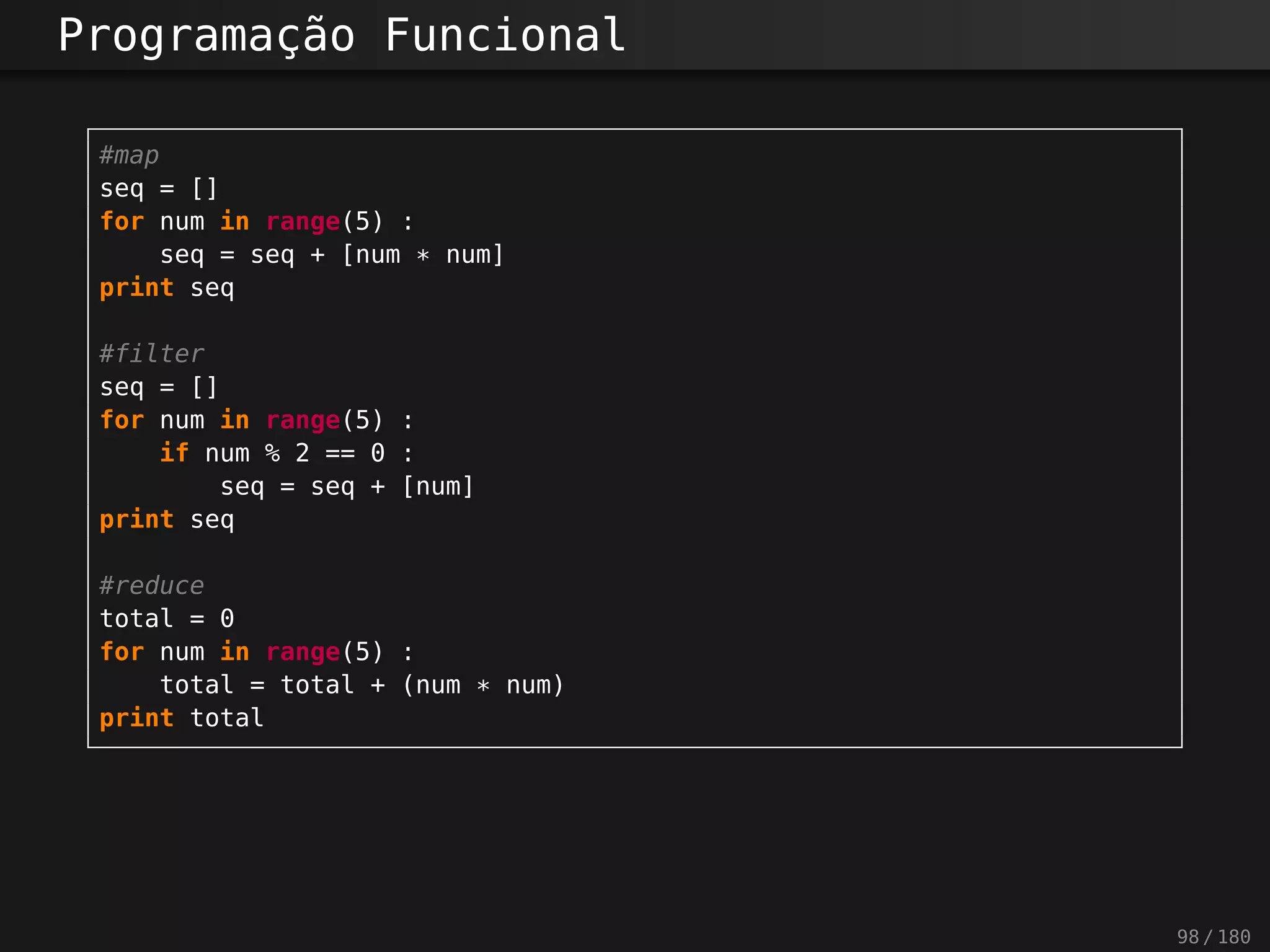 Programação Funcional
#map
seq = []
for num in range(5) :
seq = seq + [num * num]
print seq
#filter
seq = []
for num in range(5) :
if num % 2 == 0 :
seq = seq + [num]
print seq
#reduce
total = 0
for num in range(5) :
total = total + (num * num)
print total
98 / 180
 