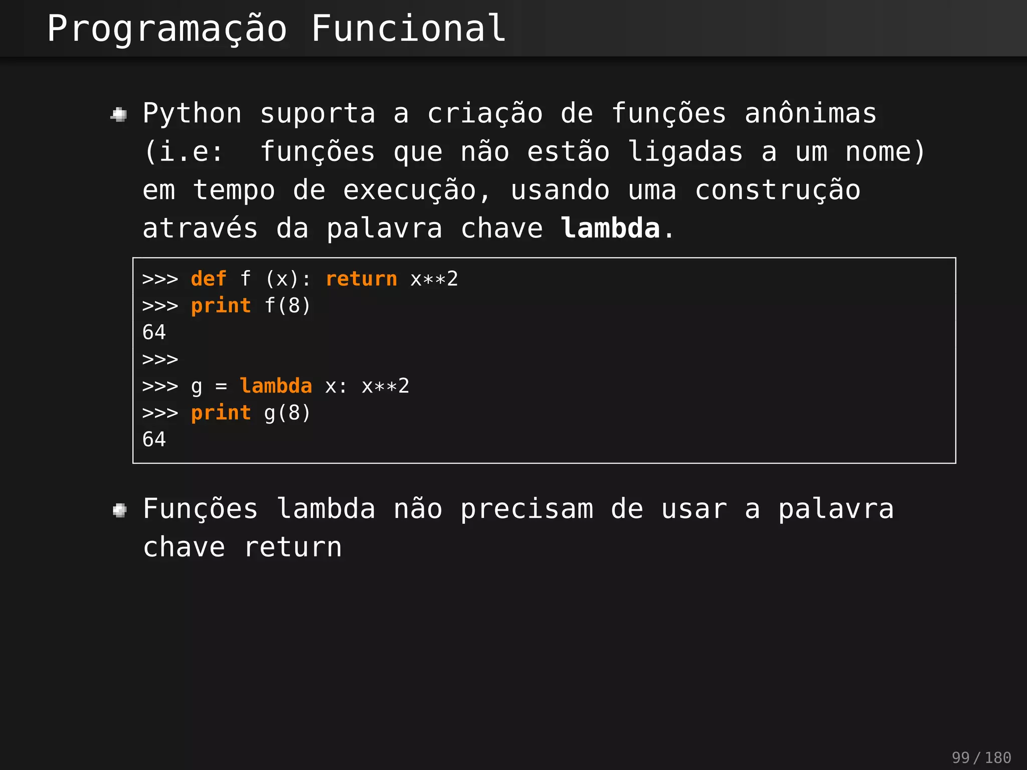 Programação Funcional
Python suporta a criação de funções anônimas
(i.e: funções que não estão ligadas a um nome)
em tempo de execução, usando uma construção
através da palavra chave lambda.
>>> def f (x): return x**2
>>> print f(8)
64
>>>
>>> g = lambda x: x**2
>>> print g(8)
64
Funções lambda não precisam de usar a palavra
chave return
99 / 180
 