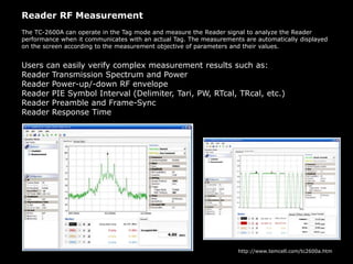 Reader RF Measurement
The TC-2600A can operate in the Tag mode and measure the Reader signal to analyze the Reader
performance when it communicates with an actual Tag. The measurements are automatically displayed
on the screen according to the measurement objective of parameters and their values.
Users can easily verify complex measurement results such as:
Reader Transmission Spectrum and Power
Reader Power-up/-down RF envelope
Reader PIE Symbol Interval (Delimiter, Tari, PW, RTcal, TRcal, etc.)
Reader Preamble and Frame-Sync
Reader Response Time
http://www.temcell.com/tc2600a.htm
 