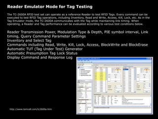 Reader Emulator Mode for Tag Testing
The TC-2600A RFID test set can operate as a reference Reader to test RFID Tags. Every command can be
executed to test RFID Tag operations, including Inventory, Read and Write, Access, Kill, Lock, etc. As in the
Tag Emulator mode, the TC-2600A communicates with the Tag while maintaining link timing. When
operating, a Reader and Tag performance can be evaluated according to various test conditions below.
Reader Transmission Power, Modulation Type & Depth, PIE symbol interval, Link
timing, Query Command Parameter Settings
Inventory and Select Tag
Commands including Read, Write, Kill, Lock, Access, BlockWrite and BlockErase
Automatic TUT (Tag Under Test) Generator
Automatic Presumption Tag Lock Status
Display Command and Response Log
http://www.temcell.com/tc2600a.htm
 