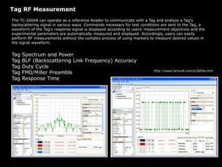 Tag RF Measurement
The TC-2600A can operate as a reference Reader to communicate with a Tag and analyze a Tag's
backscattering signal in various ways. Commands necessary for test conditions are sent to the Tag, a
waveform of the Tag's response signal is displayed according to users’ measurement objectives and the
experimental parameters are automatically measured and displayed. Accordingly, users can easily
perform RF measurements without the complex process of using markers to measure desired values in
the signal waveform.
Tag Spectrum and Power
Tag BLF (Backscattering Link Frequency) Accuracy
Tag Duty Cycle
Tag FM0/Miller Preamble
Tag Response Time
http://www.temcell.com/tc2600a.htm
 