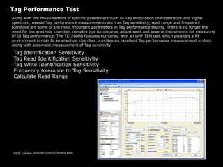Tag Performance Test
Along with the measurement of specific parameters such as Tag modulation characteristics and signal
spectrum, overall Tag performance measurements such as Tag sensitivity, read range and frequency
tolerance are some of the most important parameters in Tag performance testing. There is no longer the
need for the anechoic chamber, complex jigs for distance adjustment and several instruments for measuring
RFID Tag performance. The TC-2600A features combined with an UHF TEM cell, which provides a RF
environment similar to an anechoic chamber, provides an excellent Tag performance measurement system
along with automatic measurement of Tag sensitivity
Tag Identification Sensitivity
Tag Read Identification Sensitivity
Tag Write Identification Sensitivity
Frequency tolerance to Tag Sensitivity
Calculate Read Range
http://www.temcell.com/tc2600a.htm
 