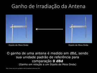 Dipolo de Meia Onda Dipolo de Meia Onda
Ganho de Irradiação da Antena
http://www.zcg.com.au/digital-radio-broadcast-antennas.html
O ganho de uma antena é medido em dBd, sendo
sua unidade padrão de referência para
comparação 0 dBd
(Ganho em relação a um Dipolo de Meia Onda)
 