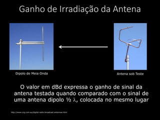 Ganho de Irradiação da Antena
Dipolo de Meia Onda Antena sob Teste
http://www.zcg.com.au/digital-radio-broadcast-antennas.html
O valor em dBd expressa o ganho de sinal da
antena testada quando comparado com o sinal de
uma antena dipolo ½ , colocada no mesmo lugar
 