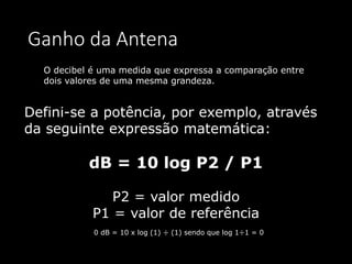 Ganho da Antena
Defini-se a potência, por exemplo, através
da seguinte expressão matemática:
dB = 10 log P2 / P1
P2 = valor medido
P1 = valor de referência
O decibel é uma medida que expressa a comparação entre
dois valores de uma mesma grandeza.
0 dB = 10 x log (1) ÷ (1) sendo que log 1÷1 = 0
 