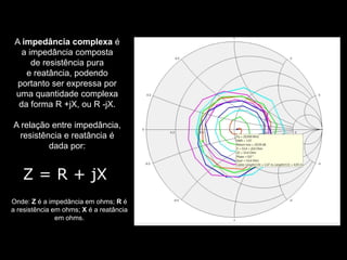 A impedância complexa é
a impedância composta
de resistência pura
e reatância, podendo
portanto ser expressa por
uma quantidade complexa
da forma R +jX, ou R -jX.
A relação entre impedância,
resistência e reatância é
dada por:
Onde: Z é a impedância em ohms; R é
a resistência em ohms; X é a reatância
em ohms.
Z = R + jX
 