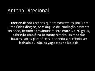 Antena Direcional
Direcional: são antenas que transmitem os sinais em
uma única direção, com ângulo de irradiação bastante
fechado, ficando aproximadamente entre 3 e 20 graus,
cobrindo uma área bastante restrita, os modelos
básicos são as parabólicas, podendo a parábola ser
fechada ou não, as yagis e as helicoidais.
 