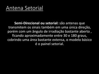 Antena Setorial
Semi-Direcional ou setorial: são antenas que
transmitem os sinais também em uma única direção,
porém com um ângulo de irradiação bastante aberto ,
ficando aproximadamente entre 30 e 180 graus,
cobrindo uma área bastante extensa, o modelo básico
é o painel setorial.
 