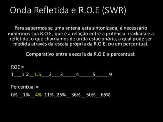 Onda Refletida e R.O.E (SWR)
Para sabermos se uma antena esta sintonizada, é necessário
medirmos sua R.O.E, que é a relação entre a potência irradiada e a
refletida, o que chamamos de onda estacionária, a qual pode ser
medida através da escala própria da R.O.E, ou em percentual.
Comparativo entre a escala da R.O.E e percentual:
ROE =
1___1.2__1.5___2___3_____4_____5_____9
Percentual =
0%__1%__4%_11%_25%__36%__50%__65%
 