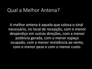 Qual a Melhor Antena?
A melhor antena é aquela que coloca o sinal
necessário, no local de recepção, com o menor
desperdiço em outras direções, com a menor
potência gerada, com o menor espaço
ocupado, com a menor resistência ao vento,
com o menor peso e com o menor custo.
 