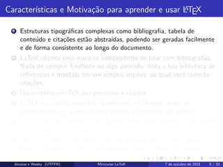 Caracter´ısticas e Motiva¸c˜ao para aprender e usar LATEX
8 Estruturas tipogr´aﬁcas complexas como bibliograﬁa, tabela de
conte´udo e cita¸c˜oes est˜ao abstra´ıdas, podendo ser geradas facilmente
e de forma consistente ao longo do documento.
9 LaTeX oferece uma maneira independente de lidar com bibliograﬁas.
Nada de comprar EndNote ou algo parecido: toda a sua biblioteca de
referˆencias ´e mantida em um simples arquivo, ao qual vocˆe conecta
cita¸c˜oes.
10 Documentos em TeX s˜ao pequenos e r´apidos.
11 LaTeX ´e o padr˜ao cient´ıﬁco/acadˆemico em diversas ´areas do
conhecimento — e nos maiores centros acadˆemicos do mundo.
12 LaTeX gera documentos mais aprimorados esteticamente, com menos
hifeniza¸c˜oes e menos espa¸camentos exagerados entre palavras.
13 Seu pdf ´e gerado com uma estrutura interna, em que vocˆe acessa
se¸c˜oes via links — isso ´e feito automaticamente com um pacote.
Jˆonatas e Wesley (UTFPR) Minicurso LaTeX 7 de outubro de 2015 5 / 33
 