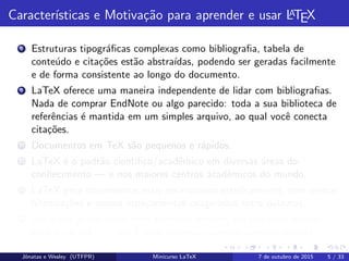 Caracter´ısticas e Motiva¸c˜ao para aprender e usar LATEX
8 Estruturas tipogr´aﬁcas complexas como bibliograﬁa, tabela de
conte´udo e cita¸c˜oes est˜ao abstra´ıdas, podendo ser geradas facilmente
e de forma consistente ao longo do documento.
9 LaTeX oferece uma maneira independente de lidar com bibliograﬁas.
Nada de comprar EndNote ou algo parecido: toda a sua biblioteca de
referˆencias ´e mantida em um simples arquivo, ao qual vocˆe conecta
cita¸c˜oes.
10 Documentos em TeX s˜ao pequenos e r´apidos.
11 LaTeX ´e o padr˜ao cient´ıﬁco/acadˆemico em diversas ´areas do
conhecimento — e nos maiores centros acadˆemicos do mundo.
12 LaTeX gera documentos mais aprimorados esteticamente, com menos
hifeniza¸c˜oes e menos espa¸camentos exagerados entre palavras.
13 Seu pdf ´e gerado com uma estrutura interna, em que vocˆe acessa
se¸c˜oes via links — isso ´e feito automaticamente com um pacote.
Jˆonatas e Wesley (UTFPR) Minicurso LaTeX 7 de outubro de 2015 5 / 33
 