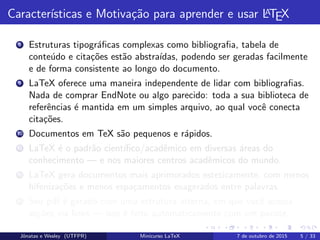Caracter´ısticas e Motiva¸c˜ao para aprender e usar LATEX
8 Estruturas tipogr´aﬁcas complexas como bibliograﬁa, tabela de
conte´udo e cita¸c˜oes est˜ao abstra´ıdas, podendo ser geradas facilmente
e de forma consistente ao longo do documento.
9 LaTeX oferece uma maneira independente de lidar com bibliograﬁas.
Nada de comprar EndNote ou algo parecido: toda a sua biblioteca de
referˆencias ´e mantida em um simples arquivo, ao qual vocˆe conecta
cita¸c˜oes.
10 Documentos em TeX s˜ao pequenos e r´apidos.
11 LaTeX ´e o padr˜ao cient´ıﬁco/acadˆemico em diversas ´areas do
conhecimento — e nos maiores centros acadˆemicos do mundo.
12 LaTeX gera documentos mais aprimorados esteticamente, com menos
hifeniza¸c˜oes e menos espa¸camentos exagerados entre palavras.
13 Seu pdf ´e gerado com uma estrutura interna, em que vocˆe acessa
se¸c˜oes via links — isso ´e feito automaticamente com um pacote.
Jˆonatas e Wesley (UTFPR) Minicurso LaTeX 7 de outubro de 2015 5 / 33
 