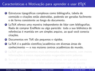 Caracter´ısticas e Motiva¸c˜ao para aprender e usar LATEX
8 Estruturas tipogr´aﬁcas complexas como bibliograﬁa, tabela de
conte´udo e cita¸c˜oes est˜ao abstra´ıdas, podendo ser geradas facilmente
e de forma consistente ao longo do documento.
9 LaTeX oferece uma maneira independente de lidar com bibliograﬁas.
Nada de comprar EndNote ou algo parecido: toda a sua biblioteca de
referˆencias ´e mantida em um simples arquivo, ao qual vocˆe conecta
cita¸c˜oes.
10 Documentos em TeX s˜ao pequenos e r´apidos.
11 LaTeX ´e o padr˜ao cient´ıﬁco/acadˆemico em diversas ´areas do
conhecimento — e nos maiores centros acadˆemicos do mundo.
12 LaTeX gera documentos mais aprimorados esteticamente, com menos
hifeniza¸c˜oes e menos espa¸camentos exagerados entre palavras.
13 Seu pdf ´e gerado com uma estrutura interna, em que vocˆe acessa
se¸c˜oes via links — isso ´e feito automaticamente com um pacote.
Jˆonatas e Wesley (UTFPR) Minicurso LaTeX 7 de outubro de 2015 5 / 33
 