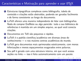 Caracter´ısticas e Motiva¸c˜ao para aprender e usar LATEX
8 Estruturas tipogr´aﬁcas complexas como bibliograﬁa, tabela de
conte´udo e cita¸c˜oes est˜ao abstra´ıdas, podendo ser geradas facilmente
e de forma consistente ao longo do documento.
9 LaTeX oferece uma maneira independente de lidar com bibliograﬁas.
Nada de comprar EndNote ou algo parecido: toda a sua biblioteca de
referˆencias ´e mantida em um simples arquivo, ao qual vocˆe conecta
cita¸c˜oes.
10 Documentos em TeX s˜ao pequenos e r´apidos.
11 LaTeX ´e o padr˜ao cient´ıﬁco/acadˆemico em diversas ´areas do
conhecimento — e nos maiores centros acadˆemicos do mundo.
12 LaTeX gera documentos mais aprimorados esteticamente, com menos
hifeniza¸c˜oes e menos espa¸camentos exagerados entre palavras.
13 Seu pdf ´e gerado com uma estrutura interna, em que vocˆe acessa
se¸c˜oes via links — isso ´e feito automaticamente com um pacote.
Jˆonatas e Wesley (UTFPR) Minicurso LaTeX 7 de outubro de 2015 5 / 33
 
