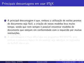 Principais desvantagens em usar LATEX
1 A principal desvantagem ´e que, embora a utiliza¸c˜ao de estilos prontos
de documento seja f´acil, a cria¸c˜ao de novos modelos leva muito
tempo, sendo que nem sempre ´e poss´ıvel encontrar modelos de
documento que estejam em conformidade com o requerido por muitas
institui¸c˜oes.
2 A aprendizagem ´e mais dif´ıcil que em programas WYSIWYG, pois
embora a estrutura l´ogica do documento seja intuitiva, os comandos
do LaTeX n˜ao o s˜ao.
Jˆonatas e Wesley (UTFPR) Minicurso LaTeX 7 de outubro de 2015 6 / 33
 