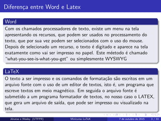 Diferen¸ca entre Word e Latex
Word
Com os chamados processadores de texto, existe um menu na tela
apresentando os recursos, que podem ser usados no processamento do
texto, que por sua vez podem ser selecionados com o uso do mouse.
Depois de selecionado um recurso, o texto ´e digitado e aparece na tela
exatamente como vai ser impresso no papel. Este m´eetodo ´e chamado
“what-you-see-is-what-you-get” ou simplesmente WYSWYG
LaTeX
O texto a ser impresso e os comandos de formata¸c˜ao s˜ao escritos em um
arquivo fonte com o uso de um editor de textos, isto ´e, um programa que
escreve textos em meio magn´etico. Em seguida o arquivo fonte ´e
submetido a um programa formatador de textos, no nosso caso o LATEX,
que gera um arquivo de sa´ıda, que pode ser impresso ou visualizado na
tela.
Jˆonatas e Wesley (UTFPR) Minicurso LaTeX 7 de outubro de 2015 3 / 33
 