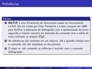 Referˆencias
Bibitex
1 BibTeX ´e uma ferramenta de formata¸c˜ao usada em documentos
LaTeX. Ela foi criada por Oren Patashnik e Leslie Lamport em 1985
para facilitar a separa¸c˜ao da bibliograﬁa com a apresenta¸c˜ao do texto,
seguindo o mesmo conceito da distin¸c˜ao do conte´udo com o estilo do
texto utilizada no pr´oprio LATEX.
2 As referˆencias s˜ao incluidas em um arquivo .bib e quando citadas com
o comando cite s˜ao impressas no documento.
3 O arqui vo .bib contendo as refˆencias ´e incluido com o comando
bibliography.
Jˆonatas e Wesley (UTFPR) Minicurso LaTeX 7 de outubro de 2015 23 / 33
 