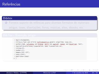 Referˆencias
Bibitex
1 Fornece suporte de refˆencias para diversos formatos de materiais:
artigos, teses, diserta¸c˜oes, livros, m´usicas, sites, ebooks, etc
...
BibTex - Exemplo artigo
Jˆonatas e Wesley (UTFPR) Minicurso LaTeX 7 de outubro de 2015 24 / 33
 