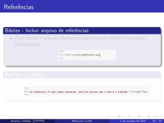 Referˆencias
Bibitex - Incluir arquivo de referˆencias
Para incluir o arquivo Referencia.bib deve-se utilizar o comando
bibliography:
BibTex - Cita¸c˜ao
Para citar uma referˆencia no texto faz-se uso do comando cite:
Jˆonatas e Wesley (UTFPR) Minicurso LaTeX 7 de outubro de 2015 25 / 33
 
