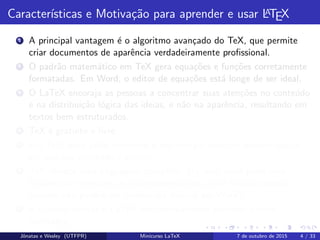 Caracter´ısticas e Motiva¸c˜ao para aprender e usar LATEX
1 A principal vantagem ´e o algoritmo avan¸cado do TeX, que permite
criar documentos de aparˆencia verdadeiramente proﬁssional.
2 O padr˜ao matem´atico em TeX gera equa¸c˜oes e fun¸c˜oes corretamente
formatadas. Em Word, o editor de equa¸c˜oes est´a longe de ser ideal.
3 O LaTeX encoraja as pessoas a concentrar suas aten¸c˜oes no conte´udo
e na distribui¸c˜ao l´ogica das ideias, e n˜ao na aparˆencia, resultando em
textos bem estruturados.
4 TeX ´e gratuito e livre.
5 Em TeX, vocˆe pode comentar o seu c´odigo/texto no mesmo espa¸co
em que seu conte´udo ´e gerado.
6 TeX oferece uma linguagem completa. Ou seja: vocˆe pode criar
fun¸c˜oes que efetuam um procedimento para vocˆe (muitas dessas
fun¸c˜oes n˜ao podem ser criadas via macros em Word).
7 ´E poss´ıvel utilizar o LaTeX sem efetivamente aprender muitos
comandos.
Jˆonatas e Wesley (UTFPR) Minicurso LaTeX 7 de outubro de 2015 4 / 33
 