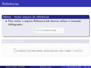 Referˆencias
Bibitex - Incluir arquivo de referˆencias
Para incluir o arquivo Referencia.bib deve-se utilizar o comando
bibliography:
BibTex - Cita¸c˜ao
Para citar uma referˆencia no texto faz-se uso do comando cite:
Jˆonatas e Wesley (UTFPR) Minicurso LaTeX 7 de outubro de 2015 25 / 33
 