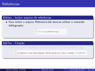 Referˆencias
Bibitex - Incluir arquivo de referˆencias
Para incluir o arquivo Referencia.bib deve-se utilizar o comando
bibliography:
BibTex - Cita¸c˜ao
Para citar uma referˆencia no texto faz-se uso do comando cite:
Jˆonatas e Wesley (UTFPR) Minicurso LaTeX 7 de outubro de 2015 25 / 33
 