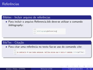 Referˆencias
Bibitex - Incluir arquivo de referˆencias
Para incluir o arquivo Referencia.bib deve-se utilizar o comando
bibliography:
BibTex - Cita¸c˜ao
Para citar uma referˆencia no texto faz-se uso do comando cite:
Jˆonatas e Wesley (UTFPR) Minicurso LaTeX 7 de outubro de 2015 25 / 33
 
