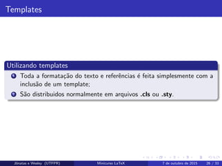 Templates
Utilizando templates
1 Toda a formata¸c˜ao do texto e referˆencias ´e feita simplesmente com a
inclus˜ao de um template;
2 S˜ao distribuidos normalmente em arquivos .cls ou .sty.
Jˆonatas e Wesley (UTFPR) Minicurso LaTeX 7 de outubro de 2015 26 / 33
 