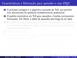 Caracter´ısticas e Motiva¸c˜ao para aprender e usar LATEX
1 A principal vantagem ´e o algoritmo avan¸cado do TeX, que permite
criar documentos de aparˆencia verdadeiramente proﬁssional.
2 O padr˜ao matem´atico em TeX gera equa¸c˜oes e fun¸c˜oes corretamente
formatadas. Em Word, o editor de equa¸c˜oes est´a longe de ser ideal.
3 O LaTeX encoraja as pessoas a concentrar suas aten¸c˜oes no conte´udo
e na distribui¸c˜ao l´ogica das ideias, e n˜ao na aparˆencia, resultando em
textos bem estruturados.
4 TeX ´e gratuito e livre.
5 Em TeX, vocˆe pode comentar o seu c´odigo/texto no mesmo espa¸co
em que seu conte´udo ´e gerado.
6 TeX oferece uma linguagem completa. Ou seja: vocˆe pode criar
fun¸c˜oes que efetuam um procedimento para vocˆe (muitas dessas
fun¸c˜oes n˜ao podem ser criadas via macros em Word).
7 ´E poss´ıvel utilizar o LaTeX sem efetivamente aprender muitos
comandos.
Jˆonatas e Wesley (UTFPR) Minicurso LaTeX 7 de outubro de 2015 4 / 33
 