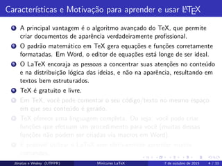 Caracter´ısticas e Motiva¸c˜ao para aprender e usar LATEX
1 A principal vantagem ´e o algoritmo avan¸cado do TeX, que permite
criar documentos de aparˆencia verdadeiramente proﬁssional.
2 O padr˜ao matem´atico em TeX gera equa¸c˜oes e fun¸c˜oes corretamente
formatadas. Em Word, o editor de equa¸c˜oes est´a longe de ser ideal.
3 O LaTeX encoraja as pessoas a concentrar suas aten¸c˜oes no conte´udo
e na distribui¸c˜ao l´ogica das ideias, e n˜ao na aparˆencia, resultando em
textos bem estruturados.
4 TeX ´e gratuito e livre.
5 Em TeX, vocˆe pode comentar o seu c´odigo/texto no mesmo espa¸co
em que seu conte´udo ´e gerado.
6 TeX oferece uma linguagem completa. Ou seja: vocˆe pode criar
fun¸c˜oes que efetuam um procedimento para vocˆe (muitas dessas
fun¸c˜oes n˜ao podem ser criadas via macros em Word).
7 ´E poss´ıvel utilizar o LaTeX sem efetivamente aprender muitos
comandos.
Jˆonatas e Wesley (UTFPR) Minicurso LaTeX 7 de outubro de 2015 4 / 33
 