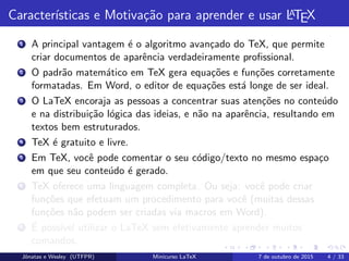 Caracter´ısticas e Motiva¸c˜ao para aprender e usar LATEX
1 A principal vantagem ´e o algoritmo avan¸cado do TeX, que permite
criar documentos de aparˆencia verdadeiramente proﬁssional.
2 O padr˜ao matem´atico em TeX gera equa¸c˜oes e fun¸c˜oes corretamente
formatadas. Em Word, o editor de equa¸c˜oes est´a longe de ser ideal.
3 O LaTeX encoraja as pessoas a concentrar suas aten¸c˜oes no conte´udo
e na distribui¸c˜ao l´ogica das ideias, e n˜ao na aparˆencia, resultando em
textos bem estruturados.
4 TeX ´e gratuito e livre.
5 Em TeX, vocˆe pode comentar o seu c´odigo/texto no mesmo espa¸co
em que seu conte´udo ´e gerado.
6 TeX oferece uma linguagem completa. Ou seja: vocˆe pode criar
fun¸c˜oes que efetuam um procedimento para vocˆe (muitas dessas
fun¸c˜oes n˜ao podem ser criadas via macros em Word).
7 ´E poss´ıvel utilizar o LaTeX sem efetivamente aprender muitos
comandos.
Jˆonatas e Wesley (UTFPR) Minicurso LaTeX 7 de outubro de 2015 4 / 33
 