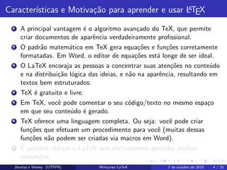 Caracter´ısticas e Motiva¸c˜ao para aprender e usar LATEX
1 A principal vantagem ´e o algoritmo avan¸cado do TeX, que permite
criar documentos de aparˆencia verdadeiramente proﬁssional.
2 O padr˜ao matem´atico em TeX gera equa¸c˜oes e fun¸c˜oes corretamente
formatadas. Em Word, o editor de equa¸c˜oes est´a longe de ser ideal.
3 O LaTeX encoraja as pessoas a concentrar suas aten¸c˜oes no conte´udo
e na distribui¸c˜ao l´ogica das ideias, e n˜ao na aparˆencia, resultando em
textos bem estruturados.
4 TeX ´e gratuito e livre.
5 Em TeX, vocˆe pode comentar o seu c´odigo/texto no mesmo espa¸co
em que seu conte´udo ´e gerado.
6 TeX oferece uma linguagem completa. Ou seja: vocˆe pode criar
fun¸c˜oes que efetuam um procedimento para vocˆe (muitas dessas
fun¸c˜oes n˜ao podem ser criadas via macros em Word).
7 ´E poss´ıvel utilizar o LaTeX sem efetivamente aprender muitos
comandos.
Jˆonatas e Wesley (UTFPR) Minicurso LaTeX 7 de outubro de 2015 4 / 33
 