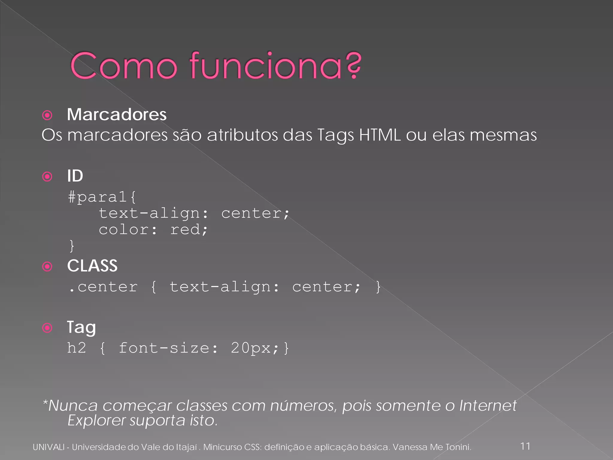   Marcadores
  Os marcadores são atributos das Tags HTML ou elas mesmas

   ID
    #para1{
       text-align: center;
       color: red;
    }
   CLASS
    .center { text-align: center; }

       Tag
        h2 { font-size: 20px;}


  *Nunca começar classes com números, pois somente o Internet
     Explorer suporta isto.
UNIVALI - Universidade do Vale do Itajaí . Minicurso CSS: definição e aplicação básica. Vanessa Me Tonini.   11
 