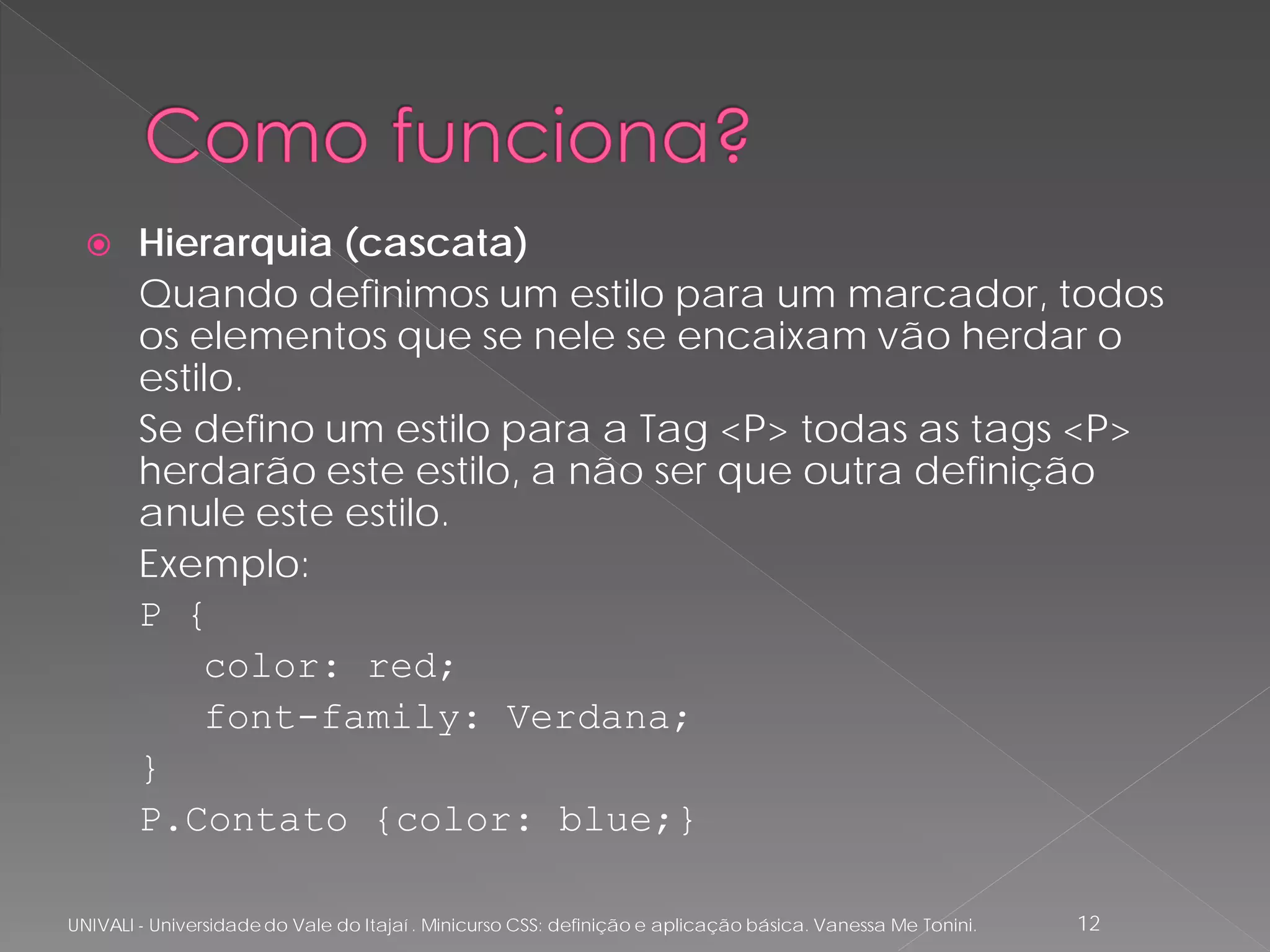      Hierarquia (cascata)
        Quando definimos um estilo para um marcador, todos
        os elementos que se nele se encaixam vão herdar o
        estilo.
        Se defino um estilo para a Tag <P> todas as tags <P>
        herdarão este estilo, a não ser que outra definição
        anule este estilo.
        Exemplo:
        P {
            color: red;
            font-family: Verdana;
        }
        P.Contato {color: blue;}

UNIVALI - Universidade do Vale do Itajaí . Minicurso CSS: definição e aplicação básica. Vanessa Me Tonini.   12
 