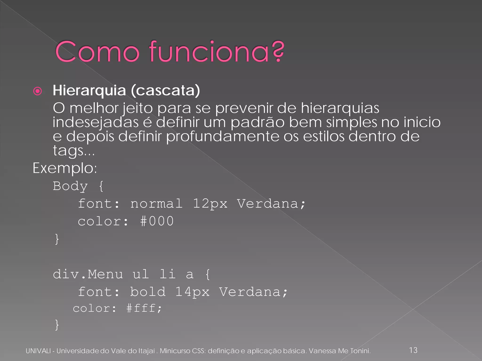   Hierarquia (cascata)
     O melhor jeito para se prevenir de hierarquias
     indesejadas é definir um padrão bem simples no inicio
     e depois definir profundamente os estilos dentro de
     tags...
  Exemplo:
     Body {
        font: normal 12px Verdana;
        color: #000
     }

        div.Menu ul li a {
           font: bold 14px Verdana;
              color: #fff;
        }
UNIVALI - Universidade do Vale do Itajaí . Minicurso CSS: definição e aplicação básica. Vanessa Me Tonini.   13
 