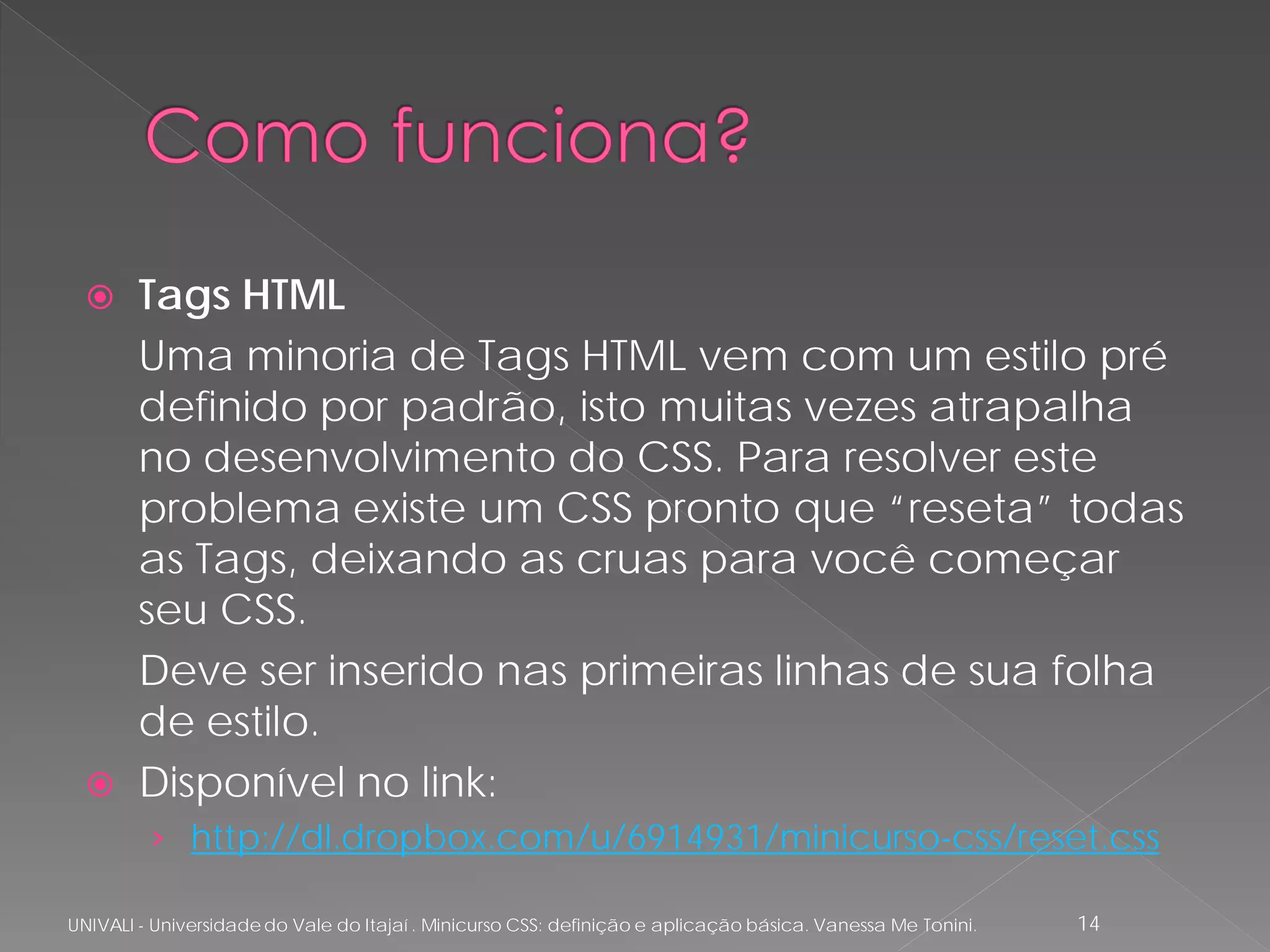      Tags HTML
        Uma minoria de Tags HTML vem com um estilo pré
        definido por padrão, isto muitas vezes atrapalha
        no desenvolvimento do CSS. Para resolver este
        problema existe um CSS pronto que “reseta” todas
        as Tags, deixando as cruas para você começar
        seu CSS.
        Deve ser inserido nas primeiras linhas de sua folha
        de estilo.
       Disponível no link:
         › http://dl.dropbox.com/u/6914931/minicurso-css/reset.css

UNIVALI - Universidade do Vale do Itajaí . Minicurso CSS: definição e aplicação básica. Vanessa Me Tonini.   14
 