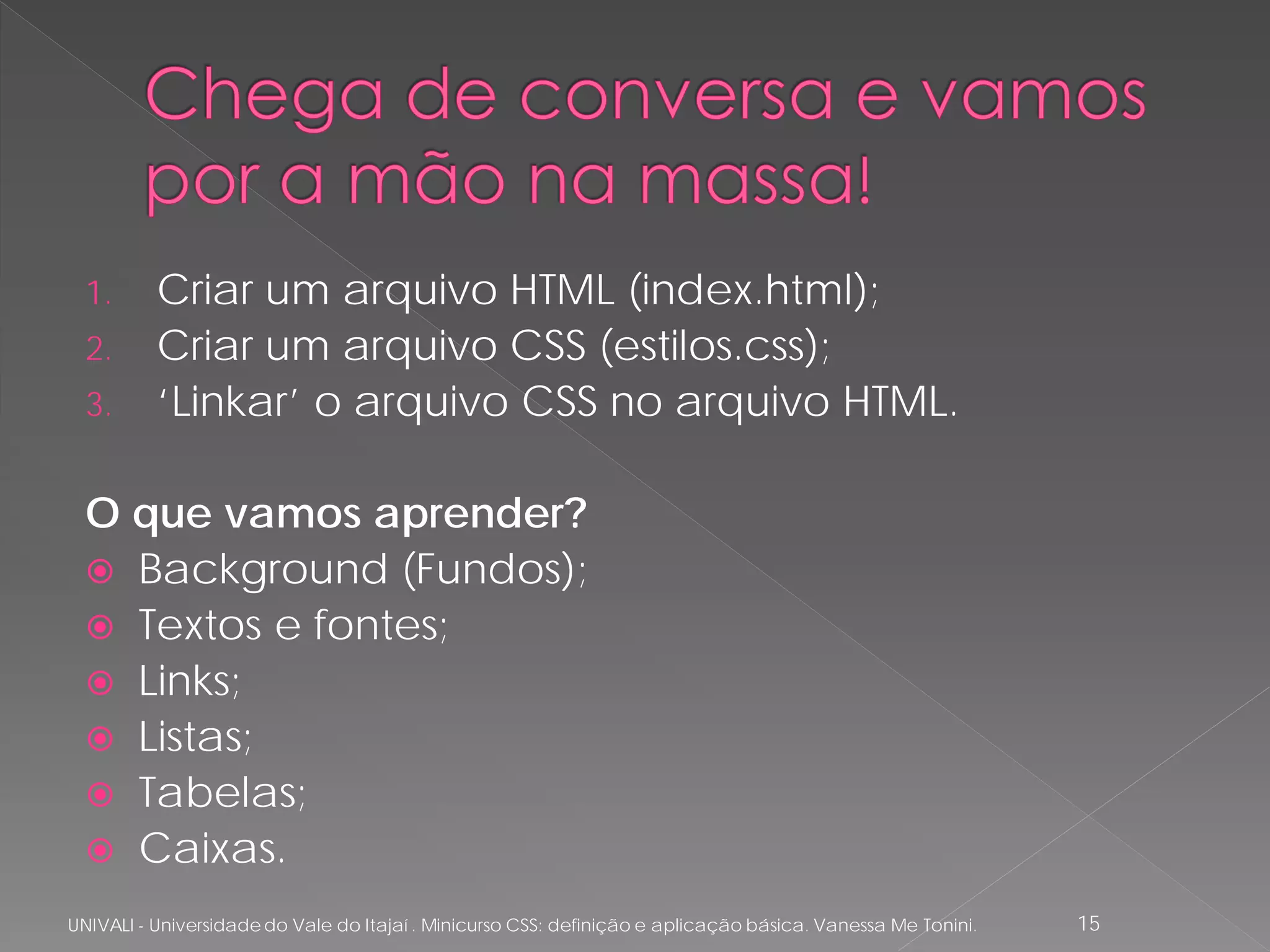 1.      Criar um arquivo HTML (index.html);
  2.      Criar um arquivo CSS (estilos.css);
  3.      ‘Linkar’ o arquivo CSS no arquivo HTML.

  O que vamos aprender?
   Background (Fundos);
   Textos e fontes;
   Links;
   Listas;
   Tabelas;
   Caixas.

UNIVALI - Universidade do Vale do Itajaí . Minicurso CSS: definição e aplicação básica. Vanessa Me Tonini.   15
 