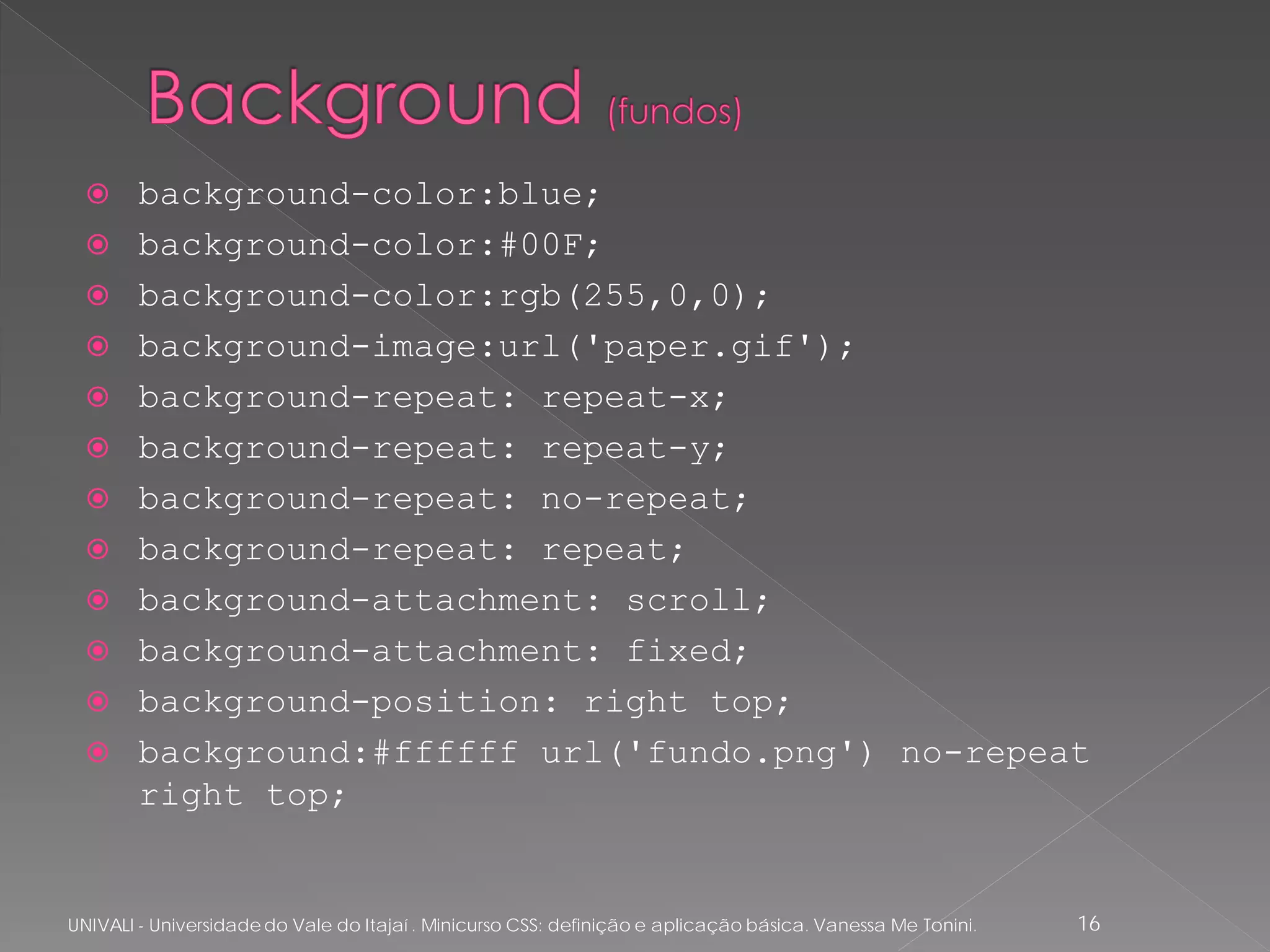      background-color:blue;
       background-color:#00F;
       background-color:rgb(255,0,0);
       background-image:url('paper.gif');
       background-repeat: repeat-x;
       background-repeat: repeat-y;
       background-repeat: no-repeat;
       background-repeat: repeat;
       background-attachment: scroll;
       background-attachment: fixed;
       background-position: right top;
       background:#ffffff url('fundo.png') no-repeat
        right top;


UNIVALI - Universidade do Vale do Itajaí . Minicurso CSS: definição e aplicação básica. Vanessa Me Tonini.   16
 