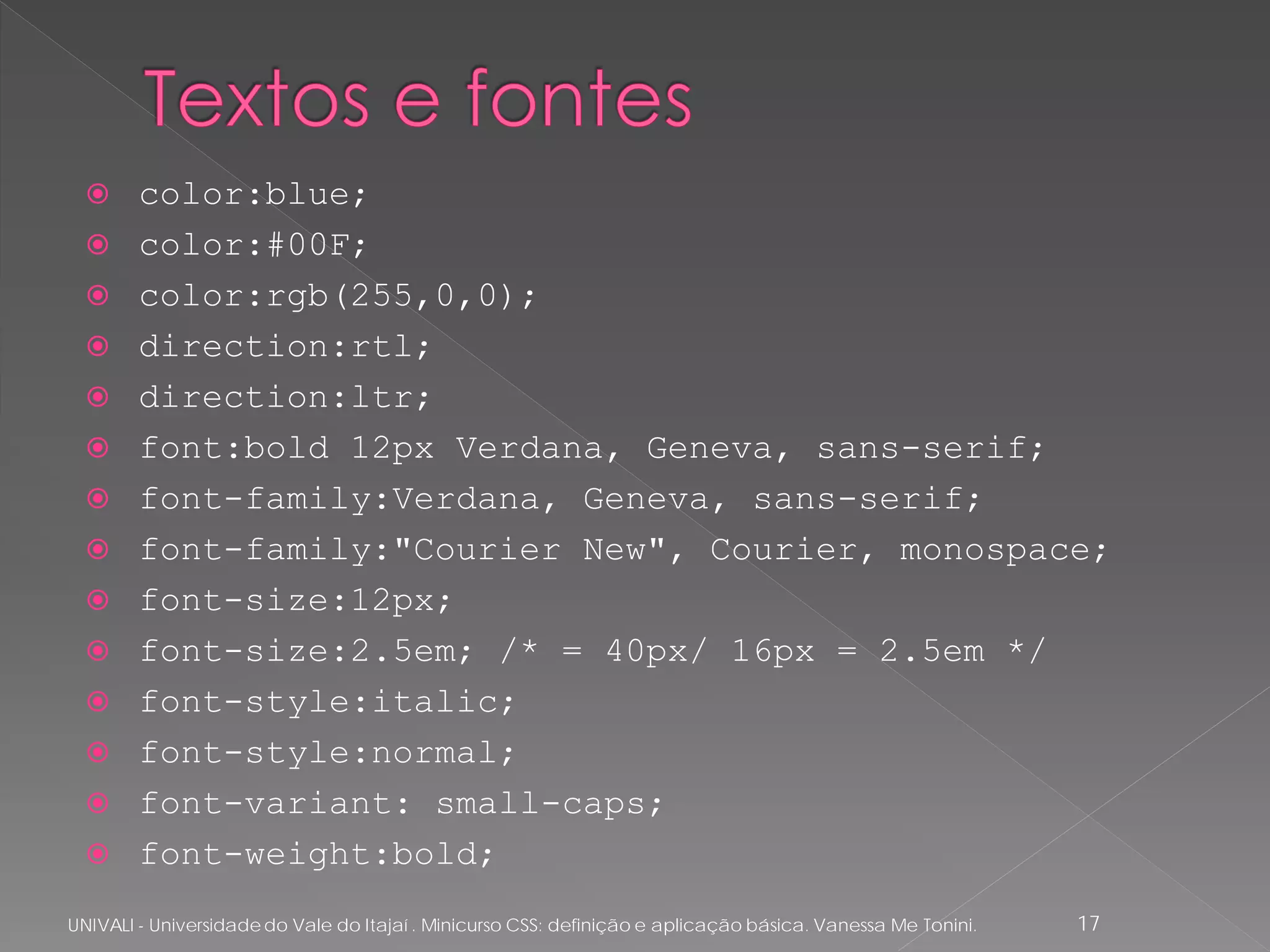      color:blue;
       color:#00F;
       color:rgb(255,0,0);
       direction:rtl;
       direction:ltr;
       font:bold 12px Verdana, Geneva, sans-serif;
       font-family:Verdana, Geneva, sans-serif;
       font-family:"Courier New", Courier, monospace;
       font-size:12px;
       font-size:2.5em; /* = 40px/ 16px = 2.5em */
       font-style:italic;
       font-style:normal;
       font-variant: small-caps;
       font-weight:bold;
UNIVALI - Universidade do Vale do Itajaí . Minicurso CSS: definição e aplicação básica. Vanessa Me Tonini.   17
 