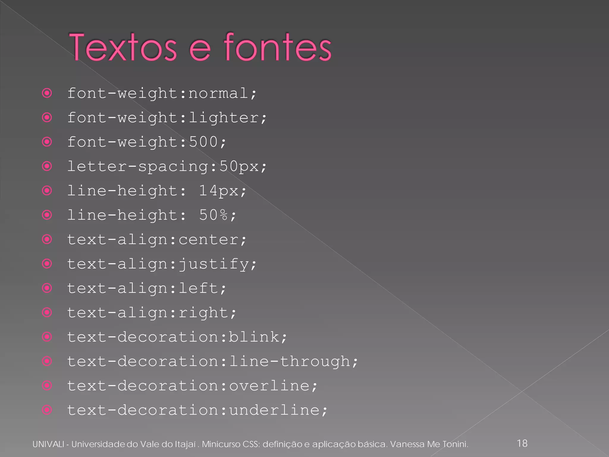      font-weight:normal;
       font-weight:lighter;
       font-weight:500;
       letter-spacing:50px;
       line-height: 14px;
       line-height: 50%;
       text-align:center;
       text-align:justify;
       text-align:left;
       text-align:right;
       text-decoration:blink;
       text-decoration:line-through;
       text-decoration:overline;
       text-decoration:underline;
UNIVALI - Universidade do Vale do Itajaí . Minicurso CSS: definição e aplicação básica. Vanessa Me Tonini.   18
 