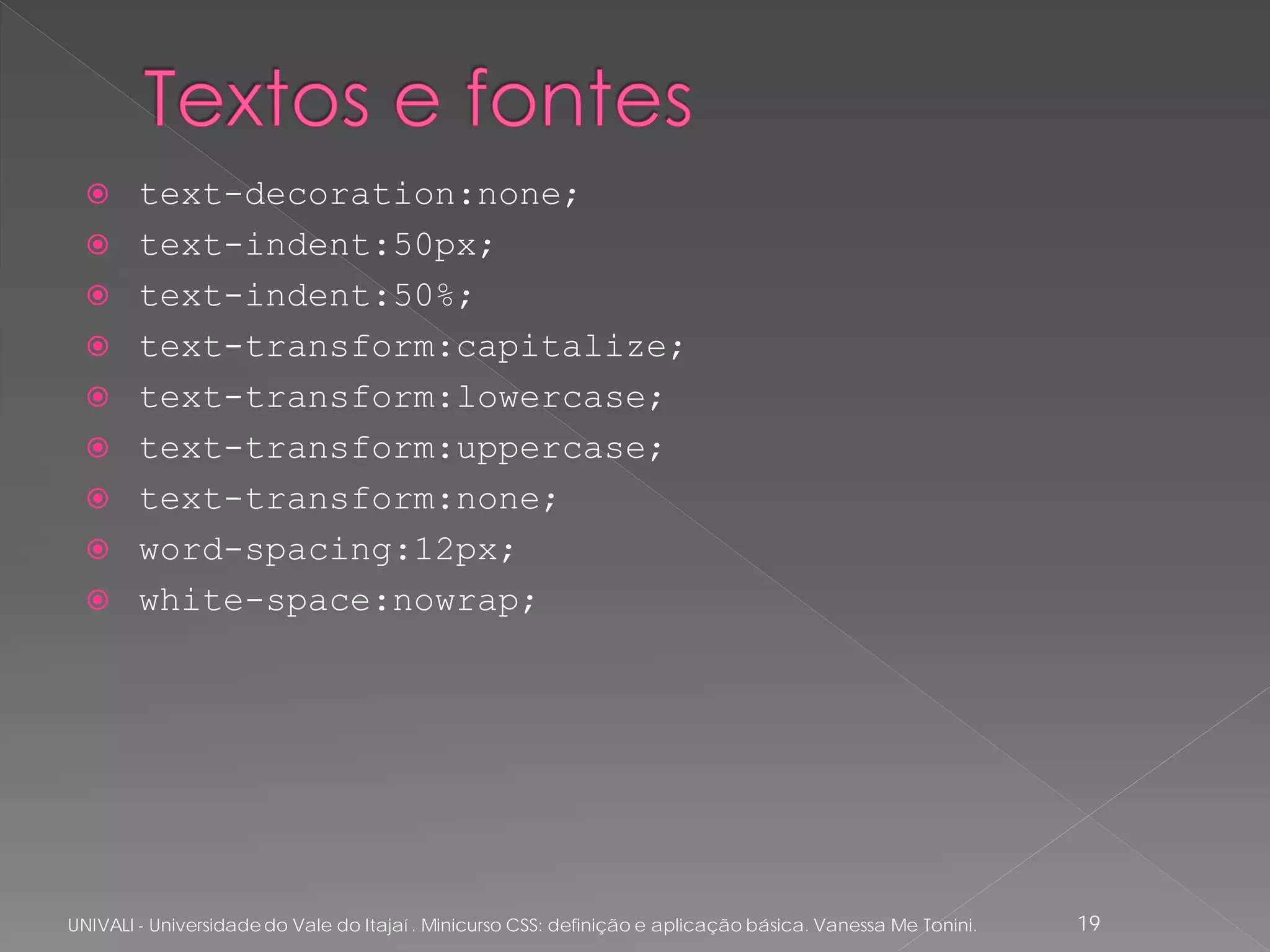      text-decoration:none;
       text-indent:50px;
       text-indent:50%;
       text-transform:capitalize;
       text-transform:lowercase;
       text-transform:uppercase;
       text-transform:none;
       word-spacing:12px;
       white-space:nowrap;




UNIVALI - Universidade do Vale do Itajaí . Minicurso CSS: definição e aplicação básica. Vanessa Me Tonini.   19
 