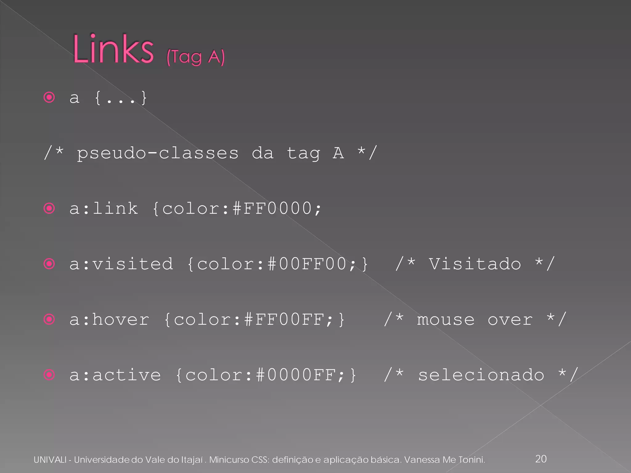      a {...}

  /* pseudo-classes da tag A */

       a:link {color:#FF0000;

       a:visited {color:#00FF00;}                                                  /* Visitado */

       a:hover {color:#FF00FF;}                                                 /* mouse over */

       a:active {color:#0000FF;}                                                /* selecionado */



UNIVALI - Universidade do Vale do Itajaí . Minicurso CSS: definição e aplicação básica. Vanessa Me Tonini.   20
 