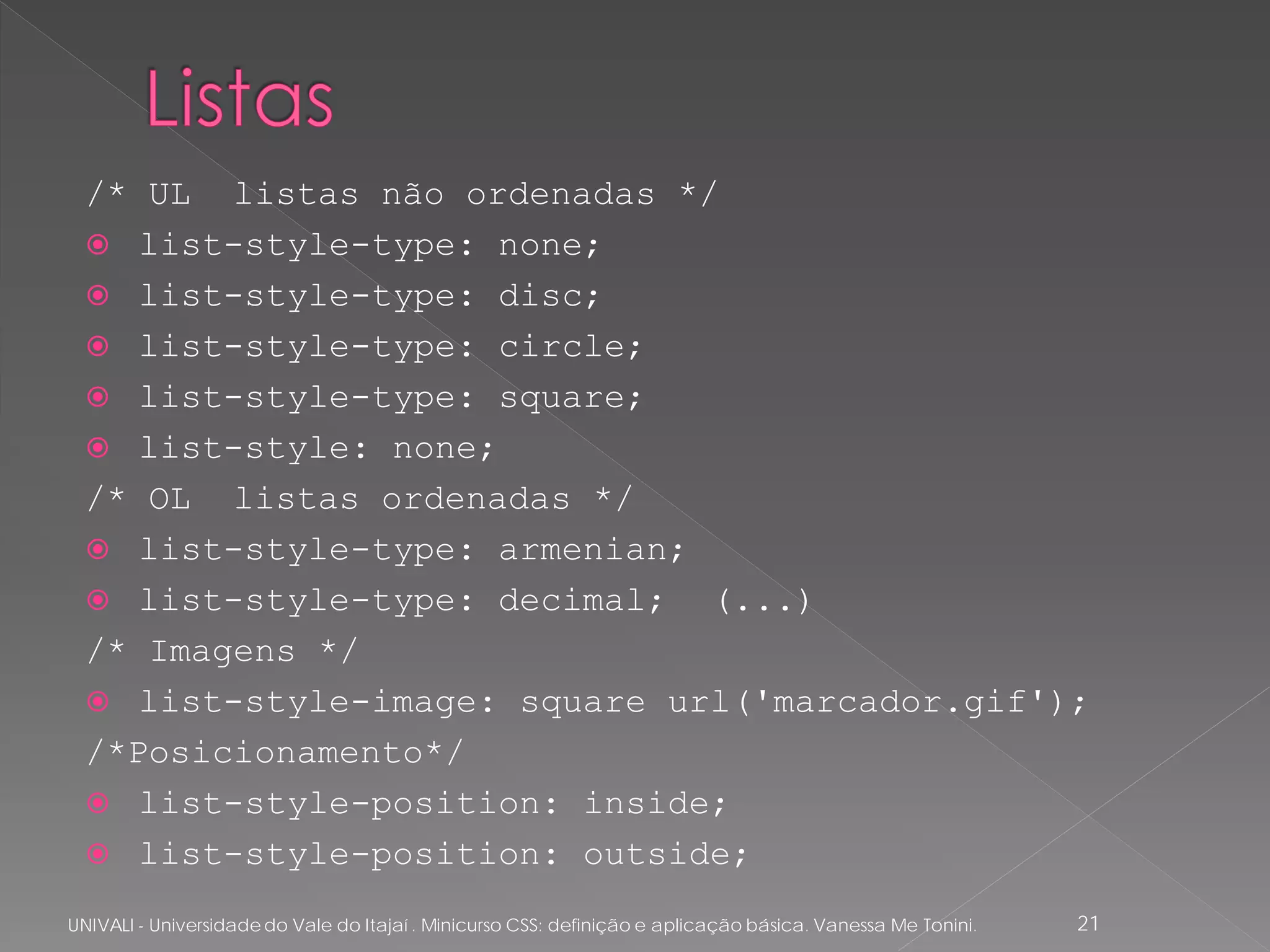 /* UL listas não ordenadas */
   list-style-type: none;
   list-style-type: disc;
   list-style-type: circle;
   list-style-type: square;
   list-style: none;
  /* OL listas ordenadas */
   list-style-type: armenian;
   list-style-type: decimal;  (...)
  /* Imagens */
   list-style-image: square url('marcador.gif');
  /*Posicionamento*/
   list-style-position: inside;
   list-style-position: outside;

UNIVALI - Universidade do Vale do Itajaí . Minicurso CSS: definição e aplicação básica. Vanessa Me Tonini.   21
 